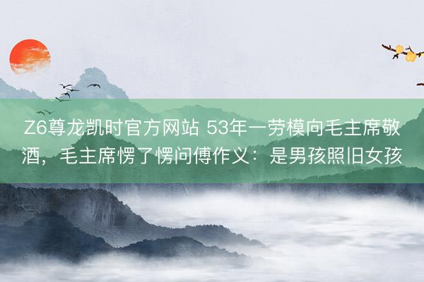 Z6尊龙凯时官方网站 53年一劳模向毛主席敬酒，毛主席愣了愣问傅作义：是男孩照旧女孩