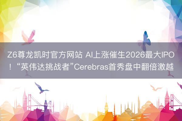 Z6尊龙凯时官方网站 AI上涨催生2026最大IPO！“英伟达挑战者”Cerebras首秀盘中翻倍激越