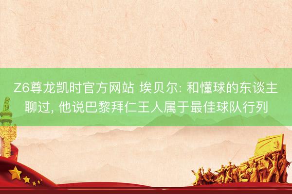 Z6尊龙凯时官方网站 埃贝尔: 和懂球的东谈主聊过， 他说巴黎拜仁王人属于最佳球队行列