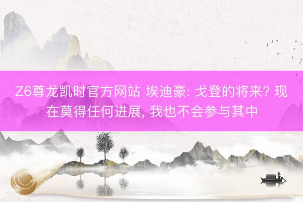 Z6尊龙凯时官方网站 埃迪豪: 戈登的将来? 现在莫得任何进展， 我也不会参与其中