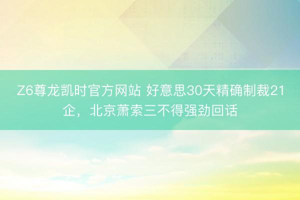 Z6尊龙凯时官方网站 好意思30天精确制裁21企,北京萧索三不得强劲回话