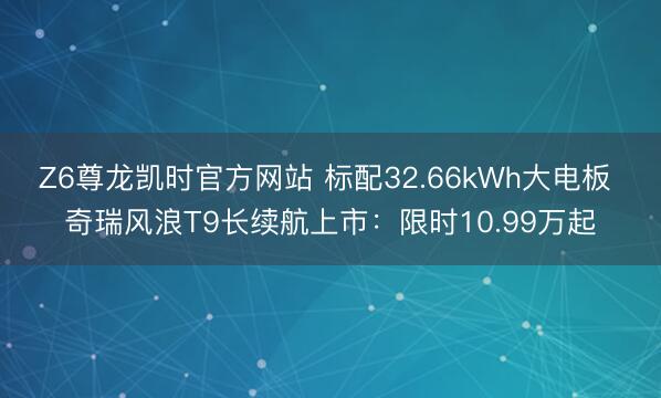 Z6尊龙凯时官方网站 标配32.66kWh大电板 奇瑞风浪T9长续航上市：限时10.99万起