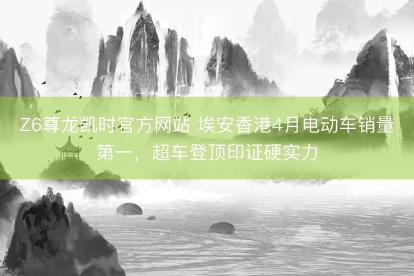 Z6尊龙凯时官方网站 埃安香港4月电动车销量第一，超车登顶印证硬实力