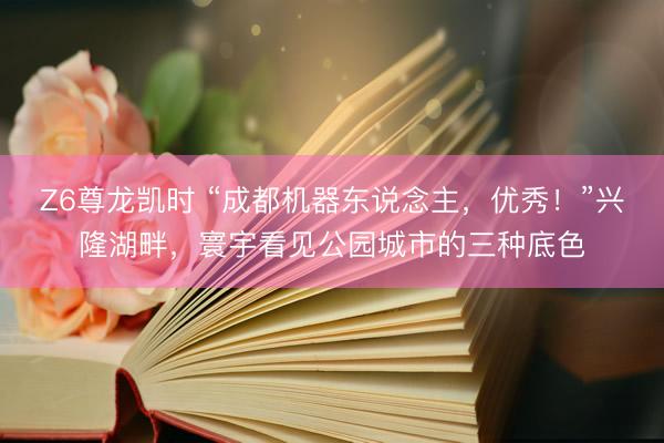 Z6尊龙凯时 “成都机器东说念主，优秀！”兴隆湖畔，寰宇看见公园城市的三种底色