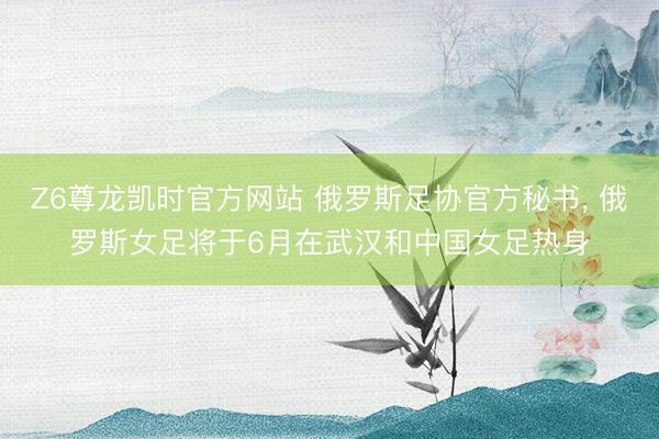Z6尊龙凯时官方网站 俄罗斯足协官方秘书， 俄罗斯女足将于6月在武汉和中国女足热身