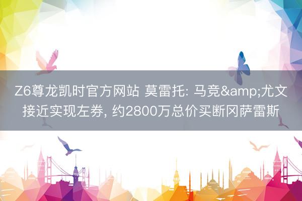 Z6尊龙凯时官方网站 莫雷托: 马竞&尤文接近实现左券， 约2800万总价买断冈萨雷斯