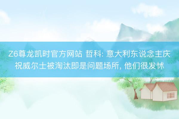 Z6尊龙凯时官方网站 哲科: 意大利东说念主庆祝威尔士被淘汰即是问题场所， 他们很发怵