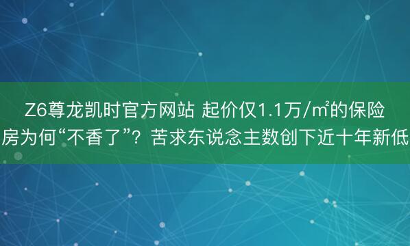 Z6尊龙凯时官方网站 起价仅1.1万/㎡的保险房为何“不香了”？苦求东说念主数创下近十年新低