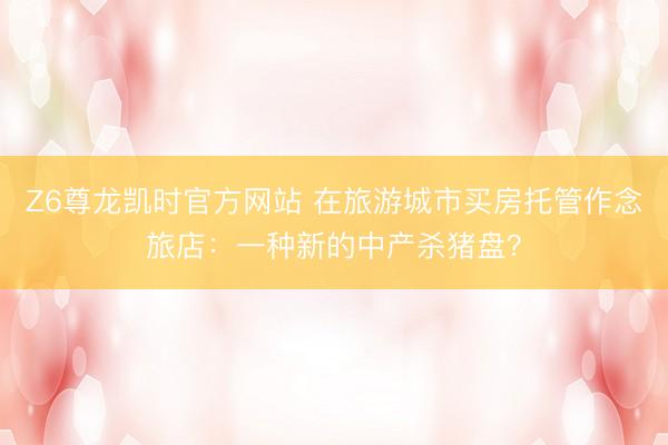 Z6尊龙凯时官方网站 在旅游城市买房托管作念旅店：一种新的中产杀猪盘？