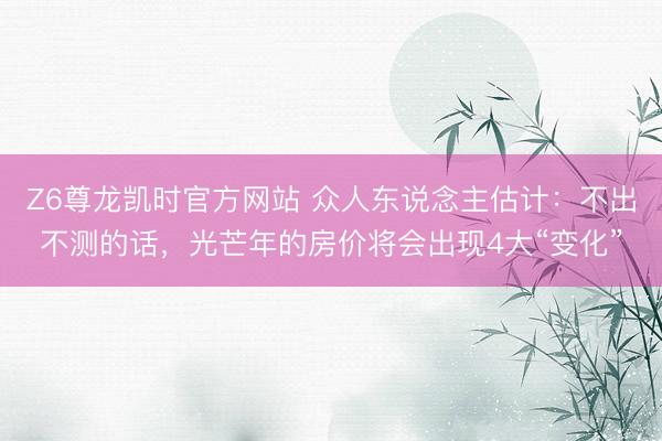 Z6尊龙凯时官方网站 众人东说念主估计：不出不测的话，光芒年的房价将会出现4大“变化”