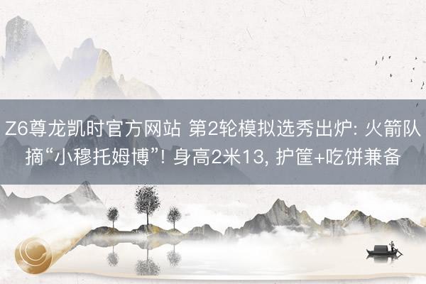 Z6尊龙凯时官方网站 第2轮模拟选秀出炉: 火箭队摘“小穆托姆博”! 身高2米13， 护筐+吃饼兼备