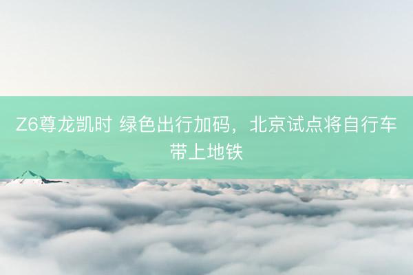 Z6尊龙凯时 绿色出行加码，北京试点将自行车带上地铁
