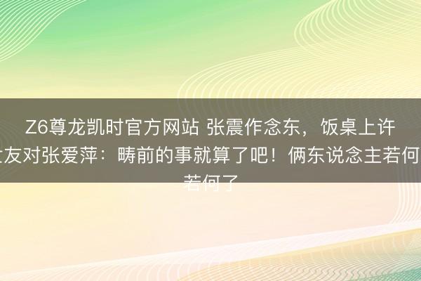 Z6尊龙凯时官方网站 张震作念东，饭桌上许世友对张爱萍：畴前的事就算了吧！俩东说念主若何了