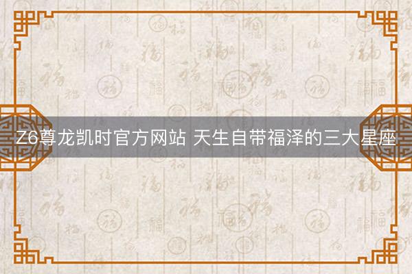 Z6尊龙凯时官方网站 天生自带福泽的三大星座