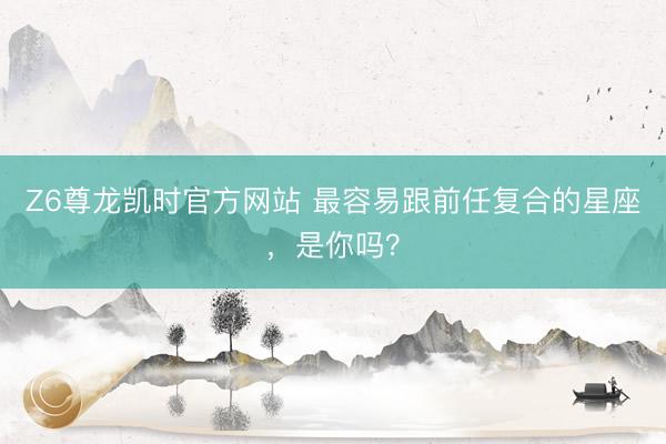 Z6尊龙凯时官方网站 最容易跟前任复合的星座，<a href=