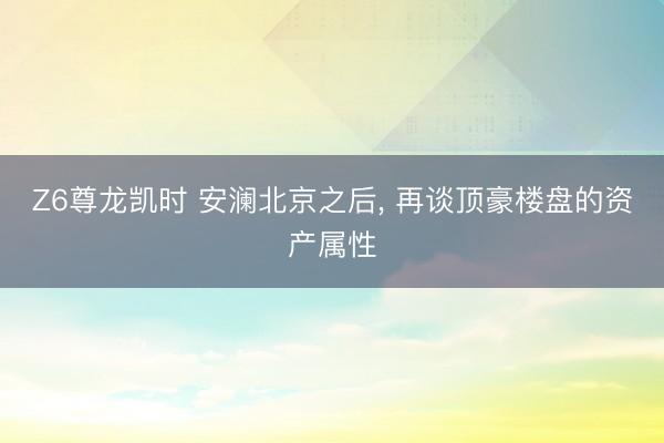 Z6尊龙凯时 安澜北京之后， 再谈顶豪楼盘的资产属性