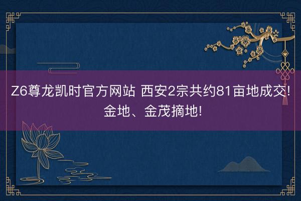 Z6尊龙凯时官方网站 西安2宗共约81亩地成交! 金地、金茂摘地!
