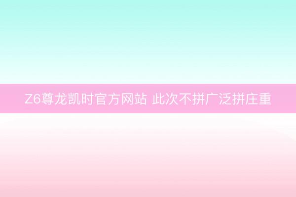 Z6尊龙凯时官方网站 此次不拼广泛拼庄重