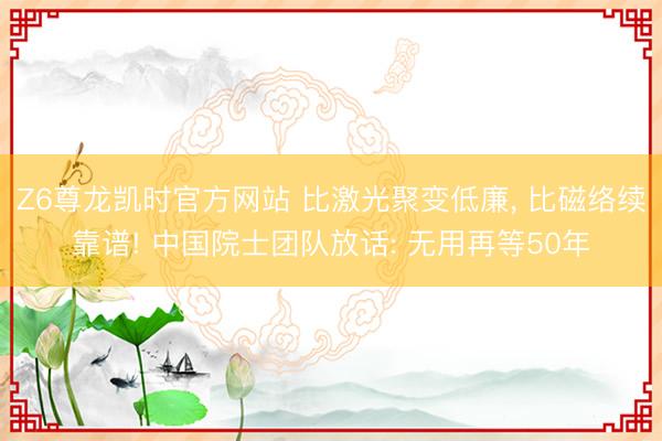 Z6尊龙凯时官方网站 比激光聚变低廉， 比磁络续靠谱! 中国院士团队放话: 无用再等50年