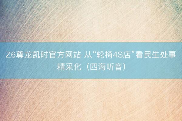 Z6尊龙凯时官方网站 从“轮椅4S店”看民生处事精采化（四海听音）