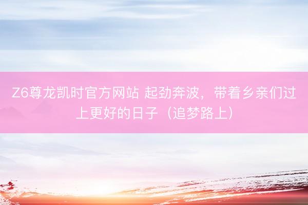 Z6尊龙凯时官方网站 起劲奔波，带着乡亲们过上更好的日子（追梦路上）
