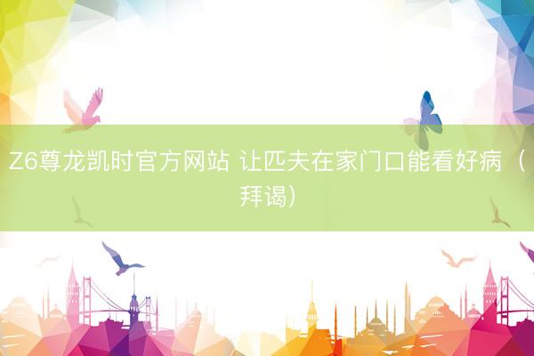 Z6尊龙凯时官方网站 让匹夫在家门口能看好病（拜谒）