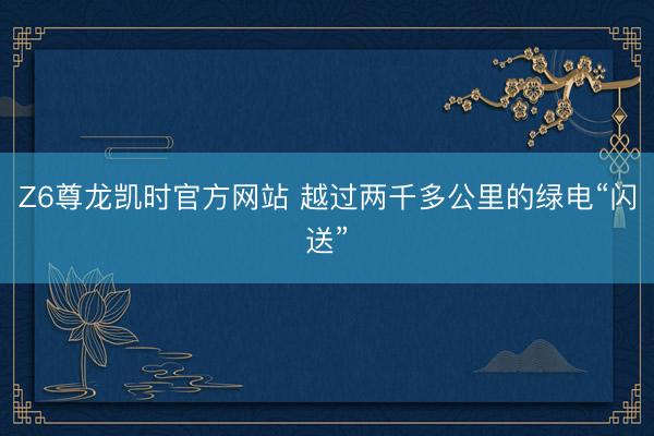 Z6尊龙凯时官方网站 越过两千多公里的绿电“闪送”