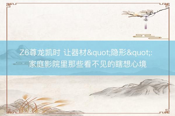 Z6尊龙凯时 让器材"隐形": 家庭影院里那些看不见的瞎想心境