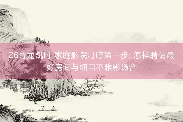 Z6尊龙凯时 家庭影院叮咛第一步: 怎样聘请最好房间与细目不雅影场合