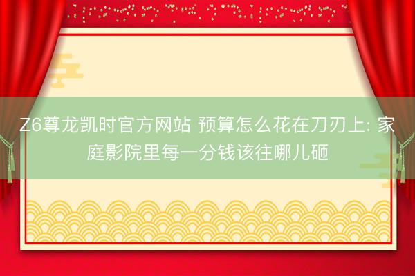 Z6尊龙凯时官方网站 预算怎么花在刀刃上: 家庭影院里每一分钱该往哪儿砸