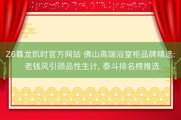 Z6尊龙凯时官方网站 佛山高端浴室柜品牌精选: 老钱风引颈品性生计， 泰斗排名榜推选