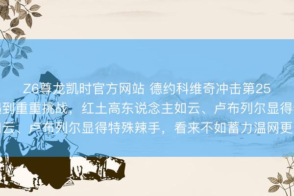 Z6尊龙凯时官方网站 德约科维奇冲击第25冠的梦思或将在法网遇到重重挑战，红土高东说念主如云、卢布列尔显得特殊辣手，看来不如蓄力温网更为奢睿
