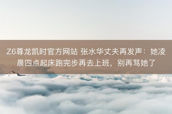Z6尊龙凯时官方网站 张水华丈夫再发声：她凌晨四点起床跑完步再去上班，别再骂她了