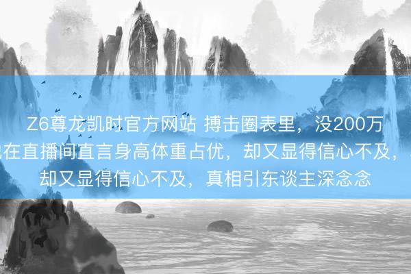 Z6尊龙凯时官方网站 搏击圈表里，没200万却敢挨播求的揍，他在直播间直言身高体重占优，却又显得信心不及，真相引东谈主深念念