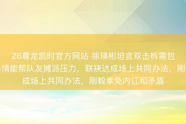 Z6尊龙凯时官方网站 徐瑛彬坦言双击柝需包容与默契，服气共情能帮队友摊派压力，联袂达成场上共同办法，刚毅幸免内讧和矛盾