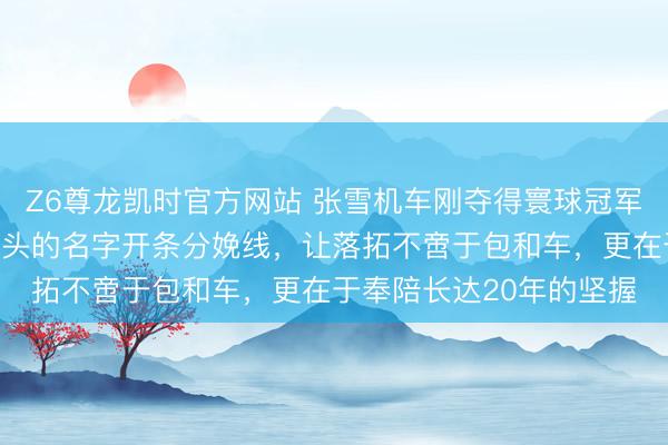Z6尊龙凯时官方网站 张雪机车刚夺得寰球冠军，网友联系示威用他配头的名字开条分娩线，让落拓不啻于包和车，更在于奉陪长达20年的坚握