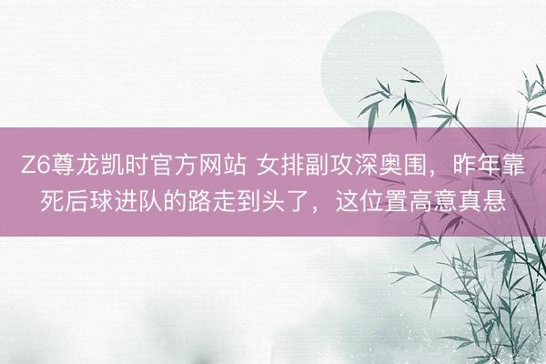 Z6尊龙凯时官方网站 女排副攻深奥围，昨年靠死后球进队的路走到头了，这位置高意真悬