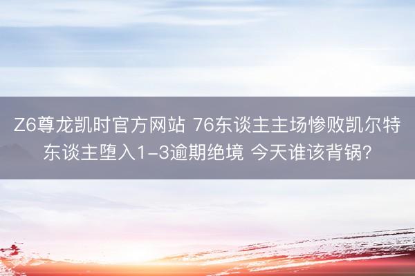 Z6尊龙凯时官方网站 76东谈主主场惨败凯尔特东谈主堕入1-3逾期绝境 今天谁该背锅？