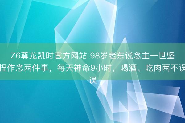Z6尊龙凯时官方网站 98岁老东说念主一世坚捏作念两件事，每天神命9小时，喝酒、吃肉两不误