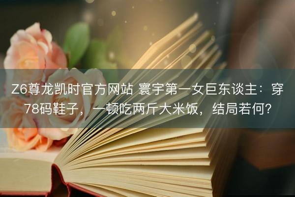 Z6尊龙凯时官方网站 寰宇第一女巨东谈主：穿78码鞋子，一顿吃两斤大米饭，结局若何？