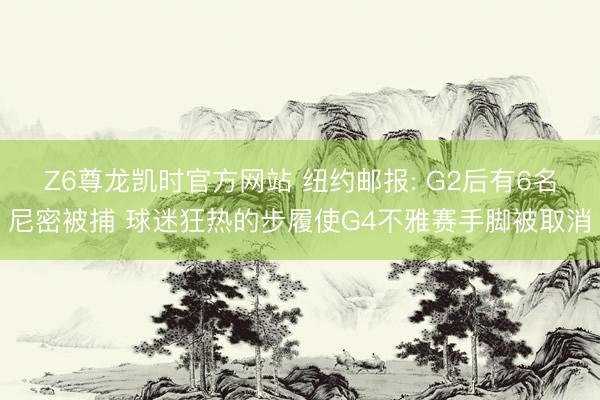 Z6尊龙凯时官方网站 纽约邮报: G2后有6名尼密被捕 球迷狂热的步履使G4不雅赛手脚被取消