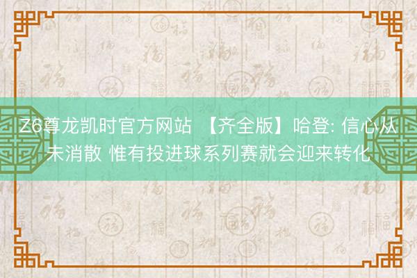 Z6尊龙凯时官方网站 【齐全版】哈登: 信心从未消散 惟有投进球系列赛就会迎来转化