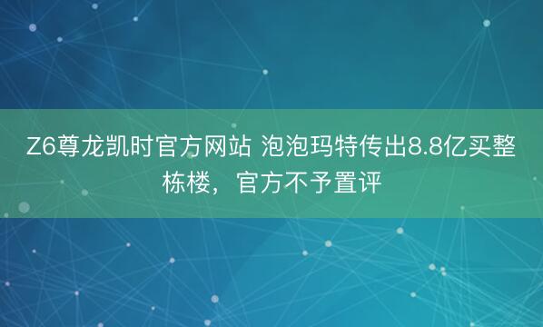 Z6尊龙凯时官方网站 泡泡玛特传出8.8亿买整栋楼，官方不予置评