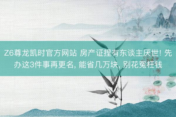 Z6尊龙凯时官方网站 房产证捏有东谈主厌世! 先办这3件事再更名， 能省几万块， 别花冤枉钱