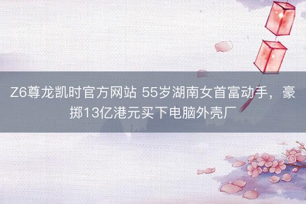 Z6尊龙凯时官方网站 55岁湖南女首富动手，豪掷13亿港元买
