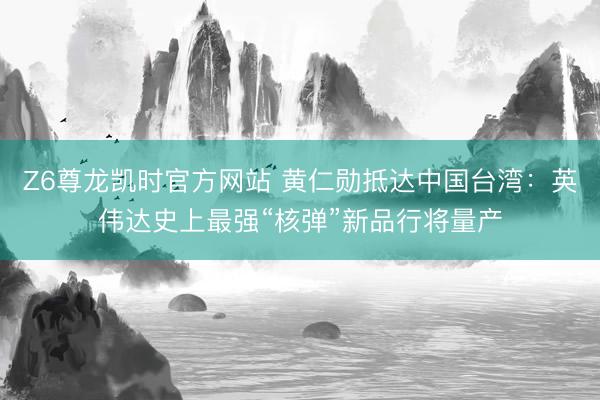 Z6尊龙凯时官方网站 黄仁勋抵达中国台湾：英伟达