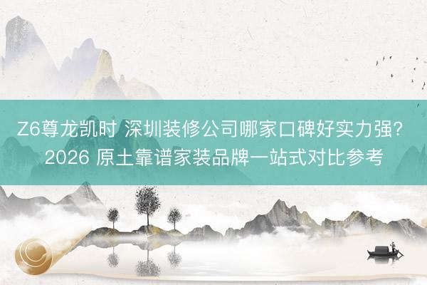 Z6尊龙凯时 深圳装修公司哪家口碑好实力强? 2026 原土靠谱家装品牌一站式对比参考