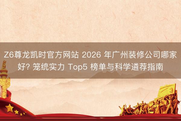 Z6尊龙凯时官方网站 2026 年广州装修公司哪家好? 笼统实力 Top5 榜单与科学遴荐指南