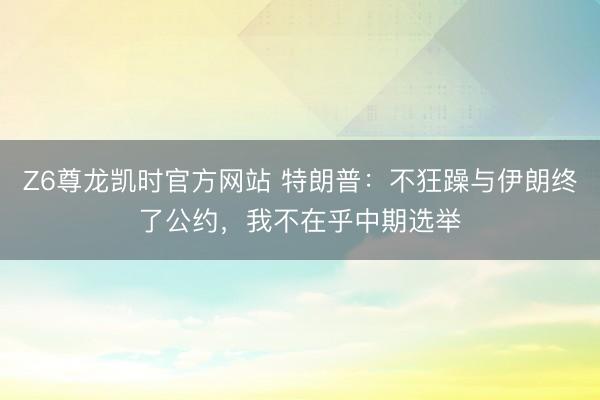 Z6尊龙凯时官方网站 特朗普：不狂躁与伊朗终了公约，我不在乎中期选举