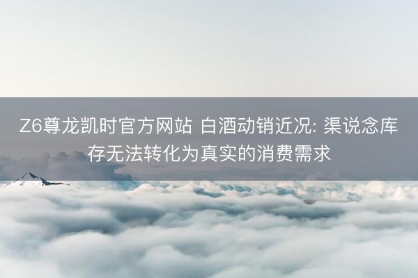 Z6尊龙凯时官方网站 白酒动销近况: 渠说念库存无法转化为真实的消费需求